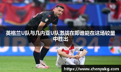 英格兰U队与几内亚U队激战在即谁能在这场较量中胜出
